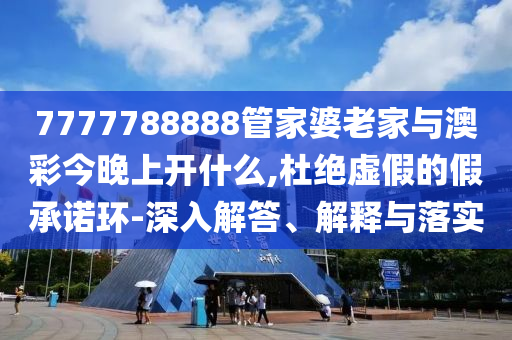 7777788888管家婆老家與澳彩今晚上開什么,杜絕虛假的假承諾環-深入解答、解釋與落實
